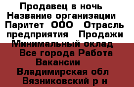 Продавец в ночь › Название организации ­ Паритет, ООО › Отрасль предприятия ­ Продажи › Минимальный оклад ­ 1 - Все города Работа » Вакансии   . Владимирская обл.,Вязниковский р-н